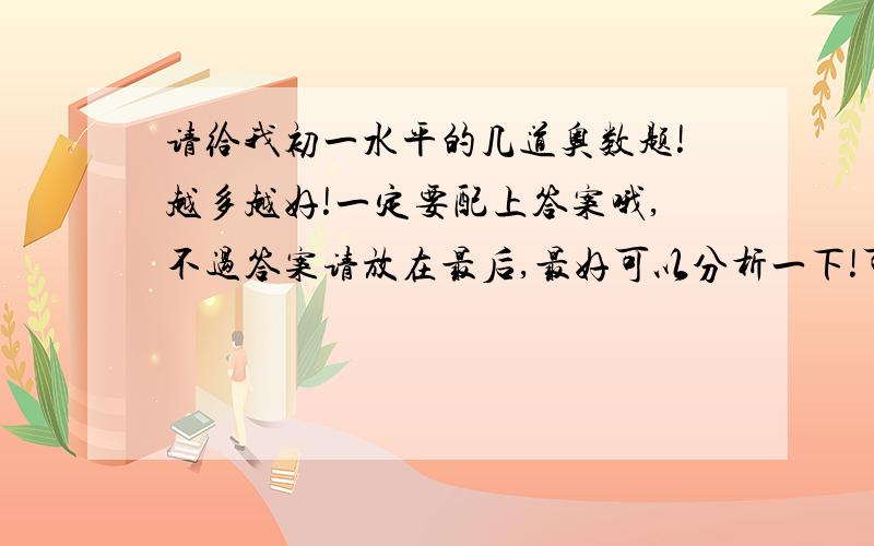 请给我初一水平的几道奥数题!越多越好!一定要配上答案哦,不过答案请放在最后,最好可以分析一下!可以是一元一次方程也可以是浓度问题或者关于买卖的几何图形的也行星期一就要进行数