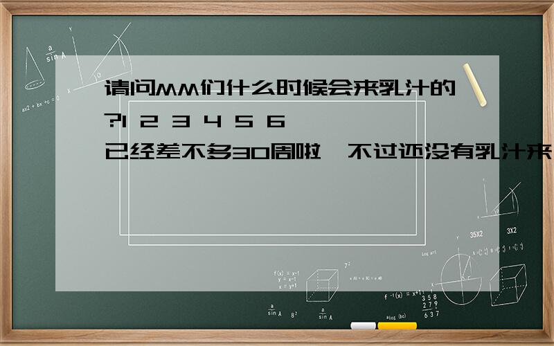 请问MM们什么时候会来乳汁的?1 2 3 4 5 6……已经差不多30周啦,不过还没有乳汁来,上次听婆婆说了一下,她说她四五个月就有乳汁来,好担心哦,不知道什么时候才来,MM们你们知道吗?[:em25:] [:em25:]