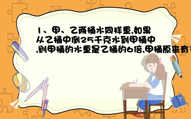 1、甲、乙两桶水同样重,如果从乙桶中倒25千克水到甲桶中,则甲桶的水重是乙桶的6倍,甲桶原来有多少千克水?2、有两框橘子,如果从第一框拿出9个放入第二框,则两框橘子的个数相等；如果从