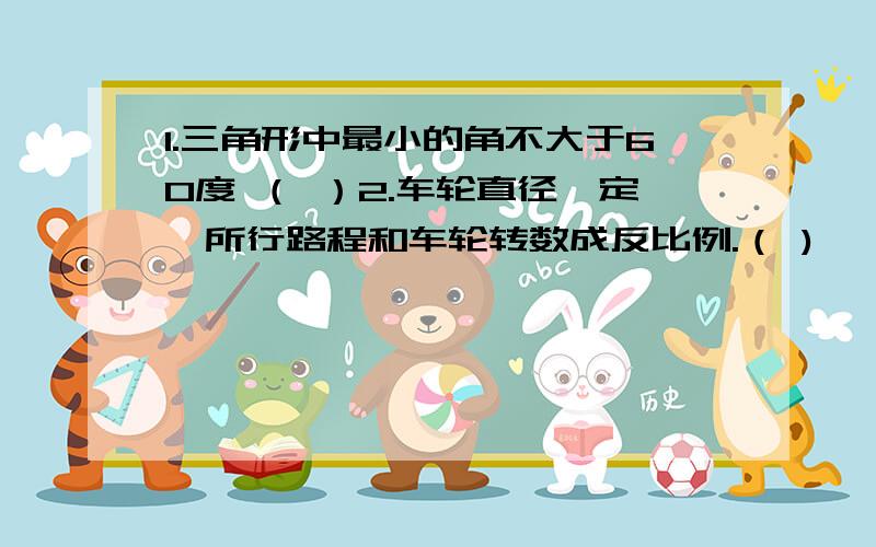 1.三角形中最小的角不大于60度 （ ）2.车轮直径一定,所行路程和车轮转数成反比例.（ )