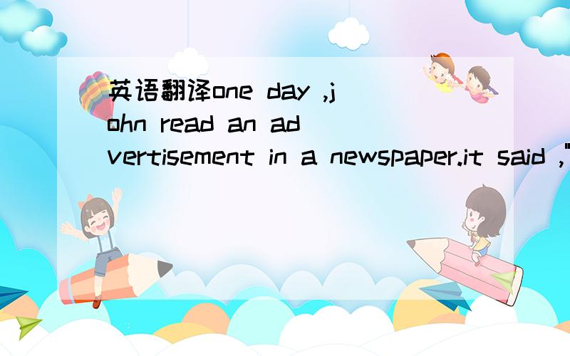 英语翻译one day ,john read an advertisement in a newspaper.it said ,