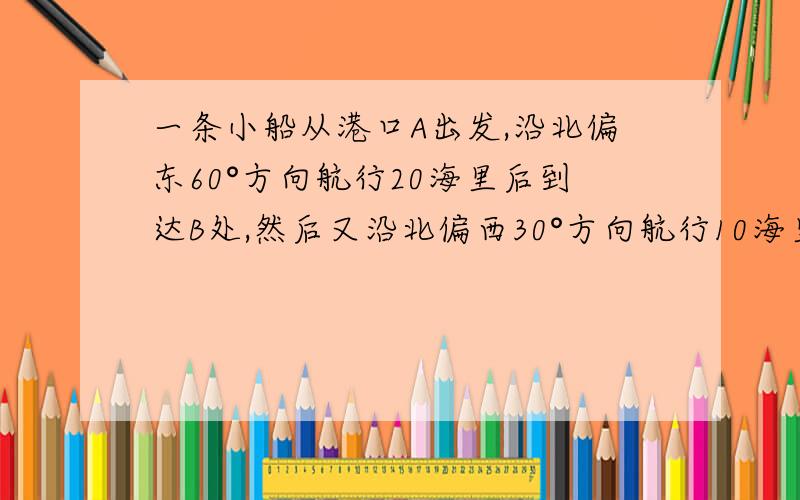 一条小船从港口A出发,沿北偏东60°方向航行20海里后到达B处,然后又沿北偏西30°方向航行10海里后到达C处一条小船从港口A出发，沿北偏东60°方向航行20海里后到达B处，然后又沿北偏西30°方