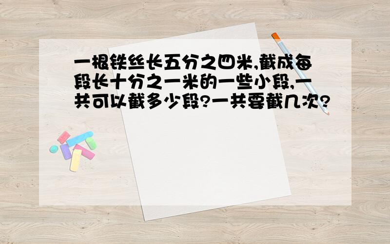 一根铁丝长五分之四米,截成每段长十分之一米的一些小段,一共可以截多少段?一共要截几次?