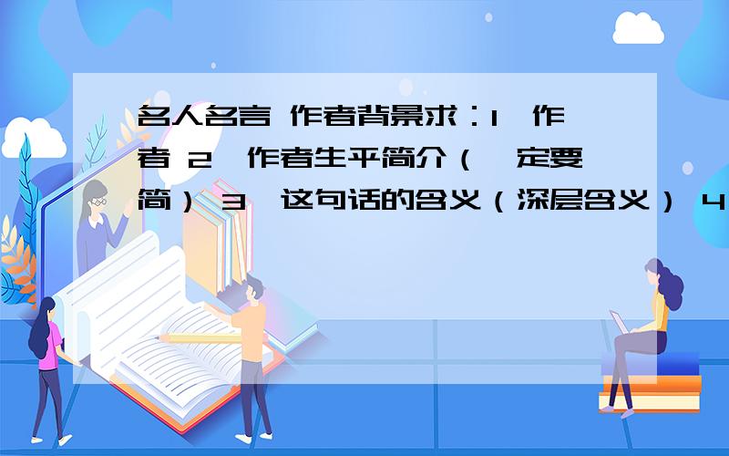 名人名言 作者背景求：1、作者 2、作者生平简介（一定要简） 3、这句话的含义（深层含义） 4、作者说（写）这句话的背景,所处的年代和社会状况 4个回答,缺一不可哦!最好能连成一段完整