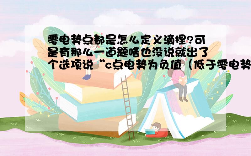 零电势点都是怎么定义滴捏?可是有那么一道题啥也没说就出了个选项说“c点电势为负值（低于零电势）”，可根本没有定义零点势哪