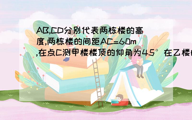 AB,CD分别代表两栋楼的高度,两栋楼的间距AC=60m,在点C测甲楼楼顶的仰角为45°在乙楼的楼顶点D处测甲楼楼顶的仰角为30°,求甲、乙两楼的高度