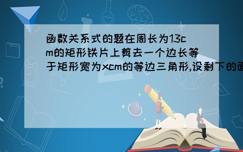 函数关系式的题在周长为13cm的矩形铁片上剪去一个边长等于矩形宽为xcm的等边三角形,设剩下的面积为ycm的平方,求y与x的函数关系式