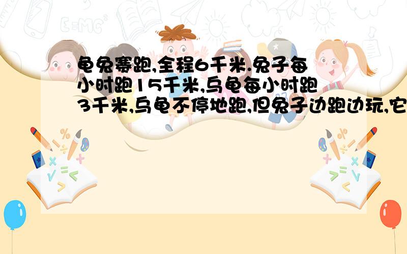 龟兔赛跑,全程6千米.兔子每小时跑15千米,乌龟每小时跑3千米,乌龟不停地跑,但兔子边跑边玩,它先跑1分它先跑1分钟后玩20分钟,又跑2分钟后玩20分钟,在跑3分钟后玩20分钟……当胜利者到达终点