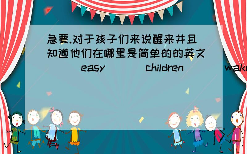 急要.对于孩子们来说醒来并且知道他们在哪里是简单的的英文（ ） easy （ ） children （ ） wake up and know where they are