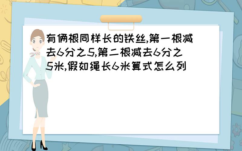 有俩根同样长的铁丝,第一根减去6分之5,第二根减去6分之5米,假如绳长6米算式怎么列