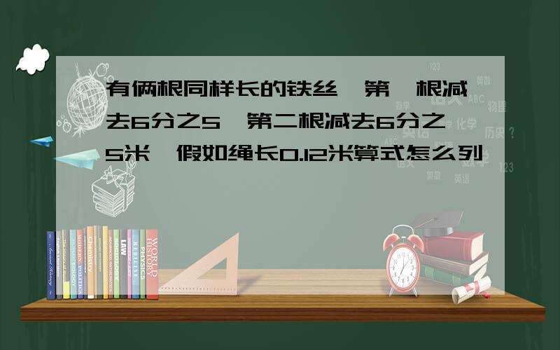 有俩根同样长的铁丝,第一根减去6分之5,第二根减去6分之5米,假如绳长0.12米算式怎么列