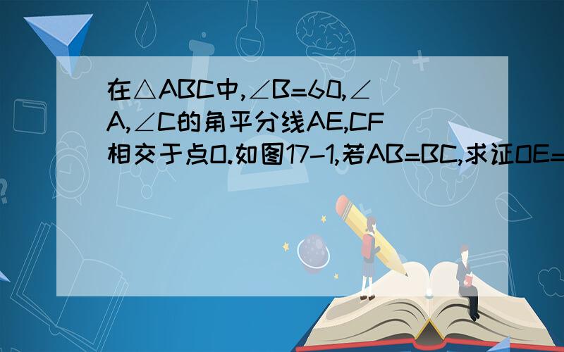 在△ABC中,∠B=60,∠A,∠C的角平分线AE,CF相交于点O.如图17-1,若AB=BC,求证OE=OF如图17-1,若AB=BC,求证OE=OF如图17-2,若AB不等于BC,试判断线段OE与OF是否相等,并说明理由