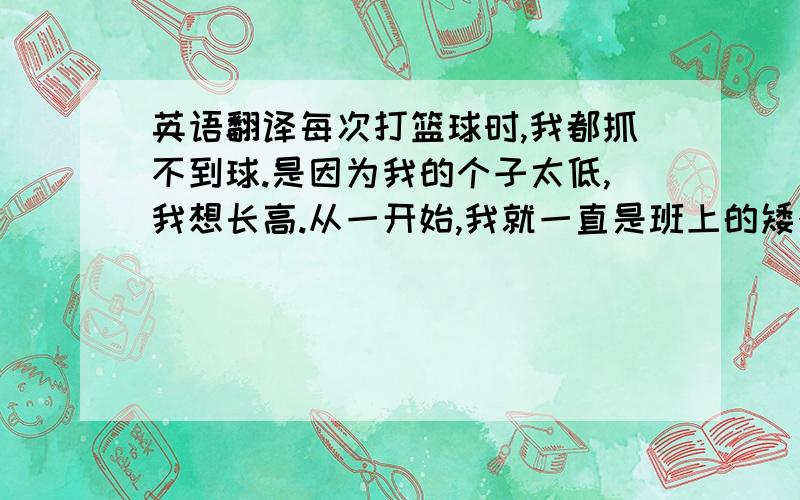 英语翻译每次打篮球时,我都抓不到球.是因为我的个子太低,我想长高.从一开始,我就一直是班上的矮个子,上课时,我总是坐在前两排,平时班上有什么表演活动总是没我的份,因为我是矮个子．