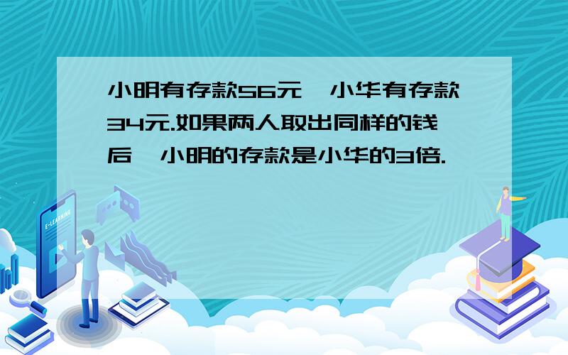 小明有存款56元,小华有存款34元.如果两人取出同样的钱后,小明的存款是小华的3倍.