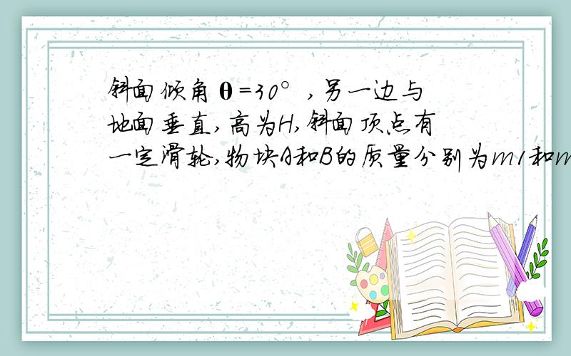 斜面倾角θ=30°,另一边与地面垂直,高为H,斜面顶点有一定滑轮,物块A和B的质量分别为m1和m2,通过轻而软的细绳连结并跨过定滑轮,开始时两物块都位于与地面的垂直距离为H的位置上,释放两物块