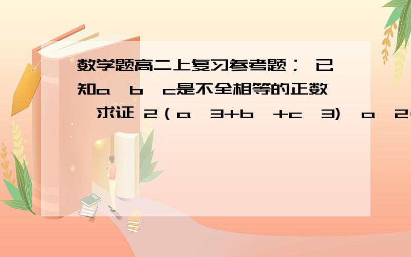 数学题高二上复习参考题； 已知a,b,c是不全相等的正数,求证 2（a^3+b^+c^3)＞a^2(b+c)+b^2(a+c)+c^2(a+b)