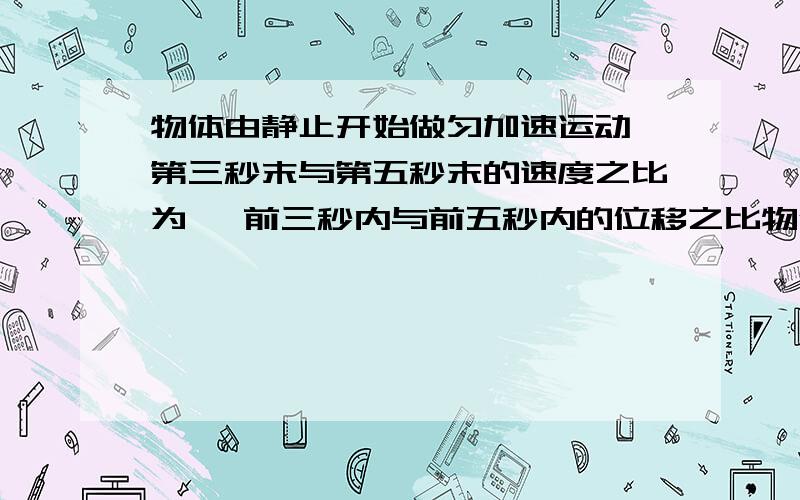 物体由静止开始做匀加速运动,第三秒末与第五秒末的速度之比为 ,前三秒内与前五秒内的位移之比物体由静止开始做匀加速运动,第三秒末与第五秒末的速度之比为 ,前三秒内与前五秒内的位