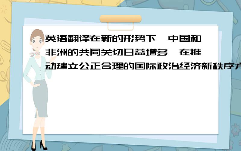 英语翻译在新的形势下,中国和非洲的共同关切日益增多,在推动建立公正合理的国际政治经济新秩序方面有着共同的利益和目标.中国是世界上最大的发展中国家,非洲是发展中国家最集中的大