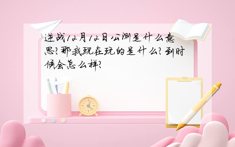 逆战12月12日公测是什么意思?那我现在玩的是什么?到时候会怎么样?