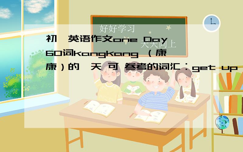 初一英语作文one Day 60词kangkang （康康）的一天 可 参考的词汇：get up have breakfast meet his friends at home go fishing doshopping go home本问题有效期12月23 过期不候