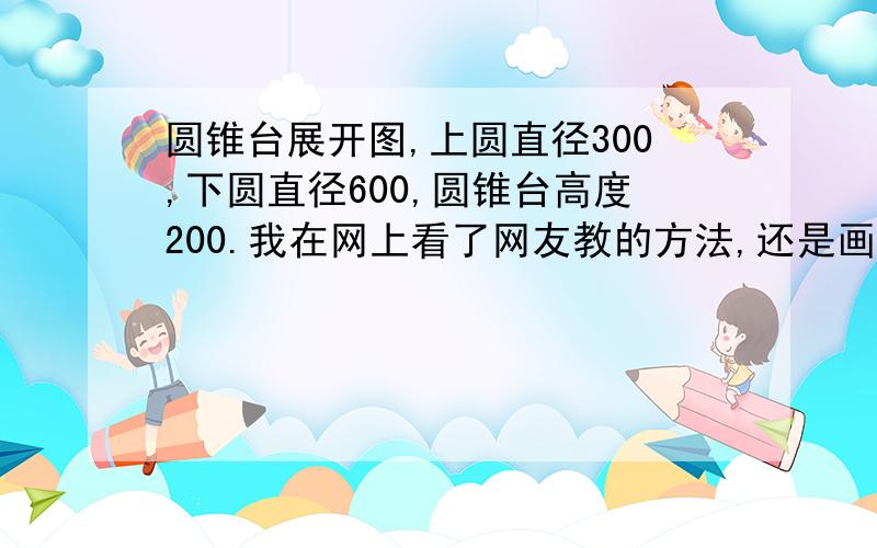 圆锥台展开图,上圆直径300,下圆直径600,圆锥台高度200.我在网上看了网友教的方法,还是画不出来,（找到圆心后按圆的周长来画弧,可是用那个圆心来画一个整圆的直径也没弧长.