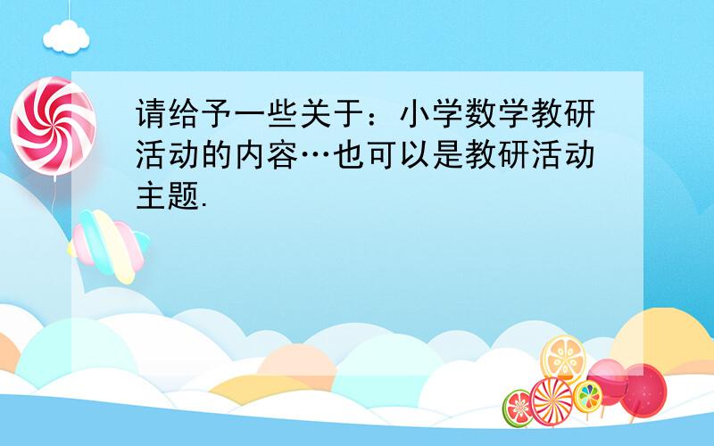 请给予一些关于：小学数学教研活动的内容…也可以是教研活动主题.