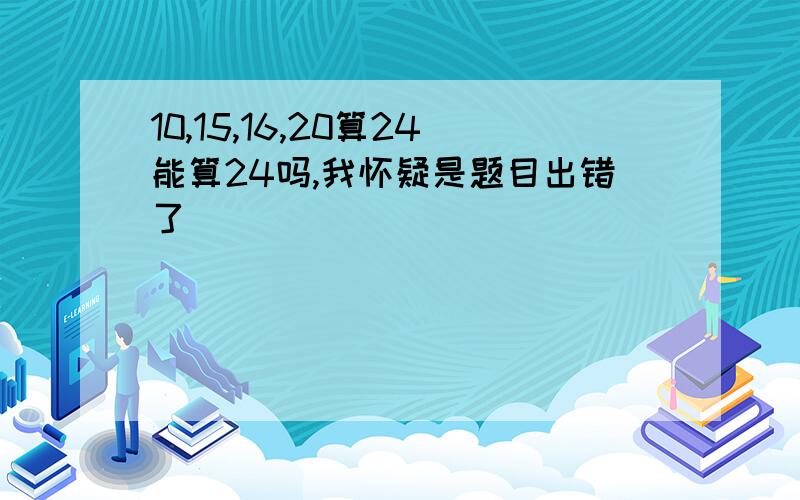 10,15,16,20算24能算24吗,我怀疑是题目出错了