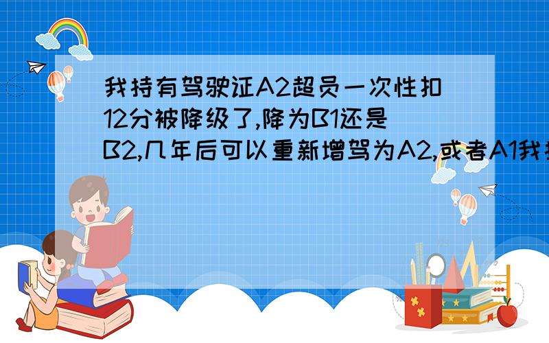 我持有驾驶证A2超员一次性扣12分被降级了,降为B1还是B2,几年后可以重新增驾为A2,或者A1我持有驾驶证A2.今年超员一次性扣12分被降级了,降为B1还是B2?几年后可以重新增驾为A2,或者A1?