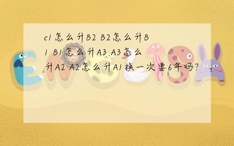 c1怎么升B2 B2怎么升B1 B1怎么升A3 A3怎么升A2 A2怎么升A1换一次要6年吗?