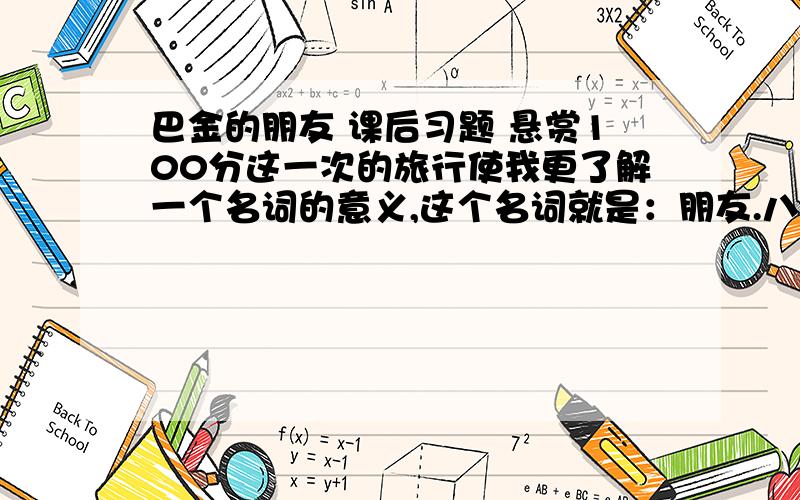 巴金的朋友 课后习题 悬赏100分这一次的旅行使我更了解一个名词的意义,这个名词就是：朋友.八天以前我曾对一个初次见面的朋友说：“在朋友们面前我只感到惭愧.你们待我太好了,我简直