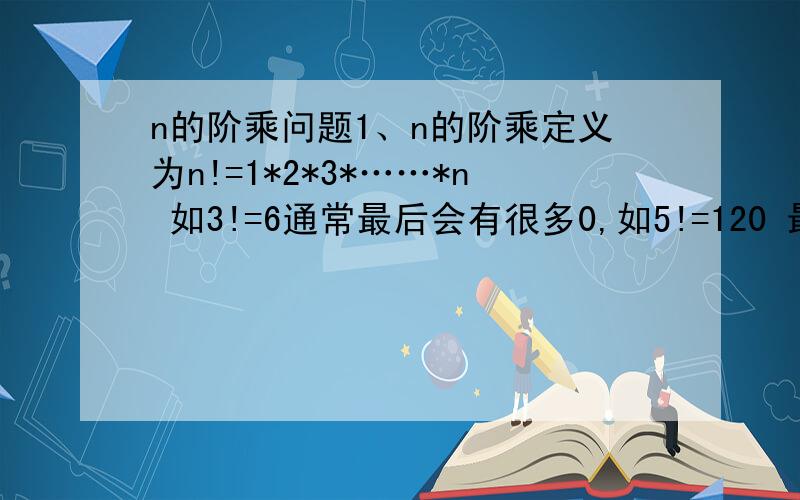 n的阶乘问题1、n的阶乘定义为n!=1*2*3*……*n 如3!=6通常最后会有很多0,如5!=120 最后有一个0,现在统计n!去除末尾的0后,最后k位是多少?如果n!不止k位,则输出最后k位,如果不足k位,则将剩下的全部