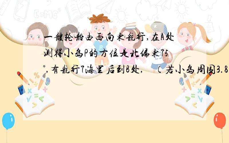 一艘轮船由西向东航行,在A处测得小岛P的方位是北偏东75°,有航行7海里后到B处,    （若小岛周围3.8海里内有暗礁,则该船一直向东航行有无触礁危险?） 不用正玄定理 我们还没有学 谢谢 一艘