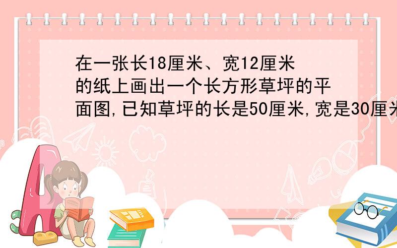 在一张长18厘米、宽12厘米的纸上画出一个长方形草坪的平面图,已知草坪的长是50厘米,宽是30厘米.选用怎样的比例尺比较恰当?画在图上的长和宽分别是多少?400：1是用什么算式得来的?