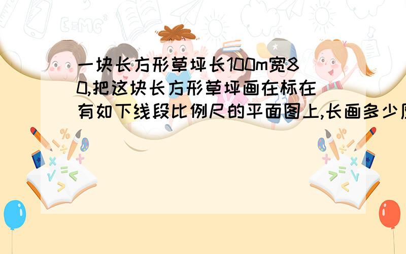 一块长方形草坪长100m宽80,把这块长方形草坪画在标在有如下线段比例尺的平面图上,长画多少厘米呢?宽画多少厘米呢0 20 40 60 80 100写出数量关系式