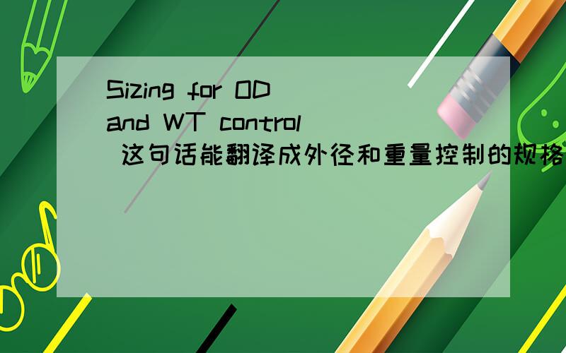 Sizing for OD and WT control 这句话能翻译成外径和重量控制的规格么?