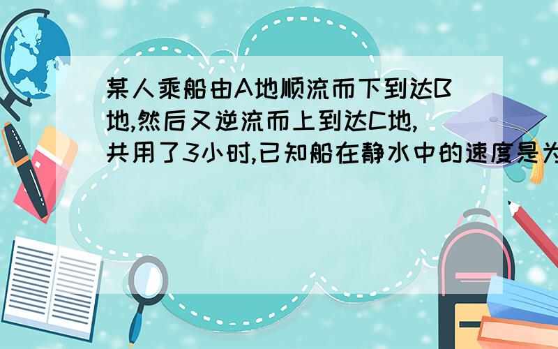 某人乘船由A地顺流而下到达B地,然后又逆流而上到达C地,共用了3小时,已知船在静水中的速度是为每小时8千米,水流速度为每小时24千米,若A C两地间距离为2千米,则A B两地间距离是多少千米?能