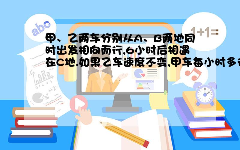 甲、乙两车分别从A、B两地同时出发相向而行,6小时后相遇在C地.如果乙车速度不变,甲车每小时多行5千米,且两车还从A、B两地同时出发相向而行,则相遇地点距C地12千米；如果甲车速度不变,乙