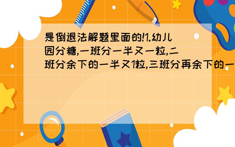 是倒退法解题里面的!1.幼儿园分糖,一班分一半又一粒,二班分余下的一半又1粒,三班分再余下的一半又一粒,这时还剩一粒糖.这些糖共值4.40元,问每粒糖值多少钱?2.某仓库运出四批原料,第一批