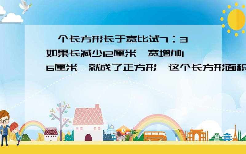 一个长方形长于宽比试7：3,如果长减少12厘米,宽增加16厘米,就成了正方形,这个长方形面积是多少?