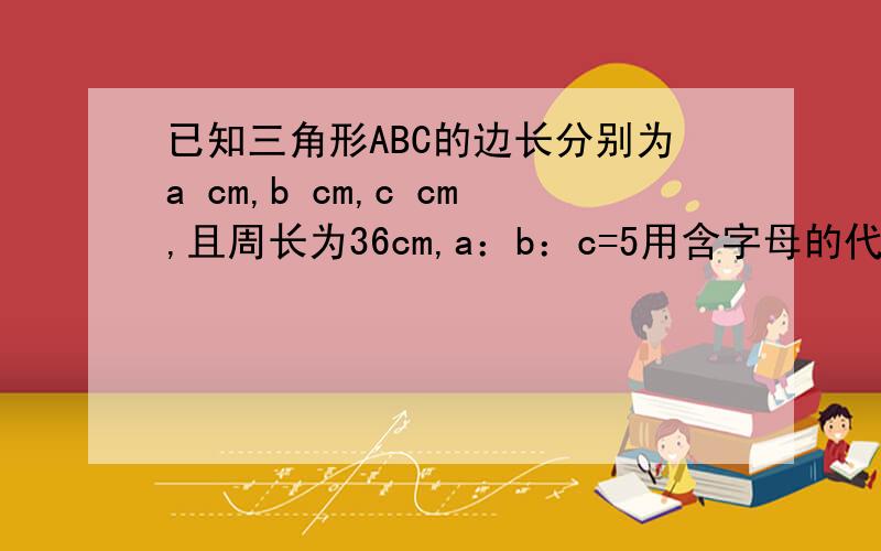 已知三角形ABC的边长分别为a cm,b cm,c cm,且周长为36cm,a：b：c=5用含字母的代数式表示三条线段的长