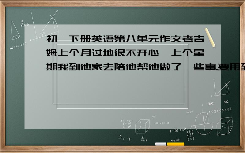 初一下册英语第八单元作文老吉姆上个月过地很不开心,上个星期我到他家去陪他帮他做了一些事.要用到clean the house piay chess play the guitar go to the movie cook dinner （全用过去时） 开头是on last wee