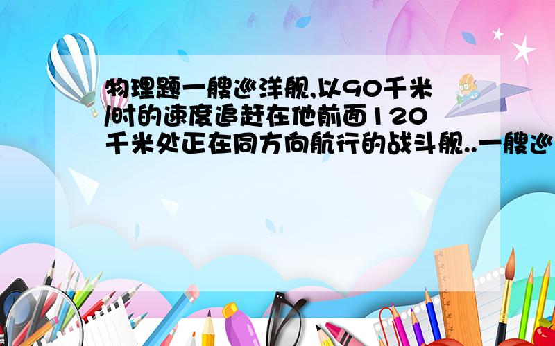 物理题一艘巡洋舰,以90千米/时的速度追赶在他前面120千米处正在同方向航行的战斗舰..一艘巡洋舰,以90千米/时的速度追赶在他前面120千米处正在同方向航行的战斗舰,巡洋舰追了270千米才赶