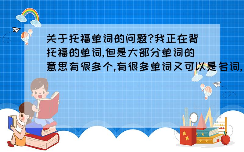 关于托福单词的问题?我正在背托福的单词,但是大部分单词的意思有很多个,有很多单词又可以是名词,又可以是动词,形容词.这些多的意思好难都记住啊,大家有什么好的建议吗?