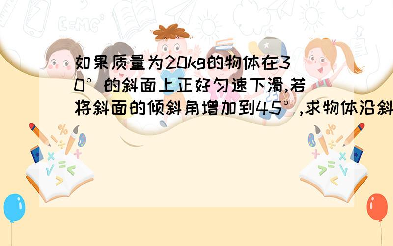 如果质量为20kg的物体在30°的斜面上正好匀速下滑,若将斜面的倾斜角增加到45°,求物体沿斜面下滑时加速度的大小