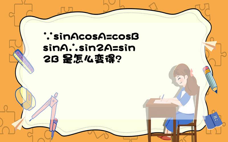 ∵sinAcosA=cosBsinA∴sin2A=sin2B 是怎么变得?