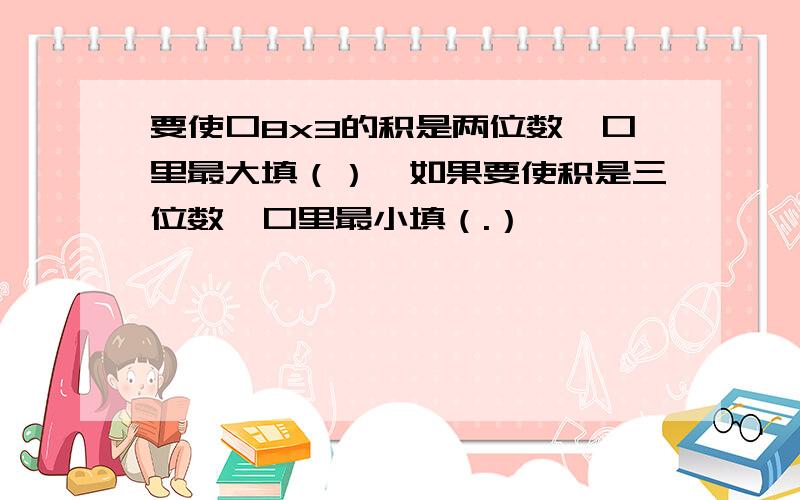 要使口8x3的积是两位数,口里最大填（）,如果要使积是三位数,口里最小填（.）