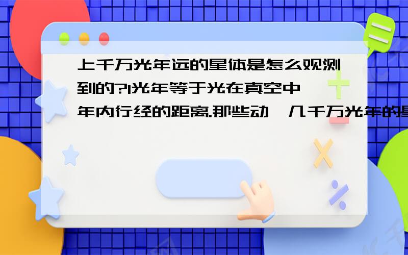 上千万光年远的星体是怎么观测到的?1光年等于光在真空中一年内行经的距离.那些动辄几千万光年的星体是怎么观测到的?如果没有,那观测这个的机器是不是建在几千万年前,现在才能看得到?