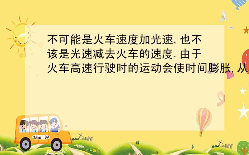 不可能是火车速度加光速,也不该是光速减去火车的速度.由于火车高速行驶时的运动会使时间膨胀,从而产生了对时间内的火车速度加光速进行抵消的影响.也就是说火车行驶速度加光速的速度