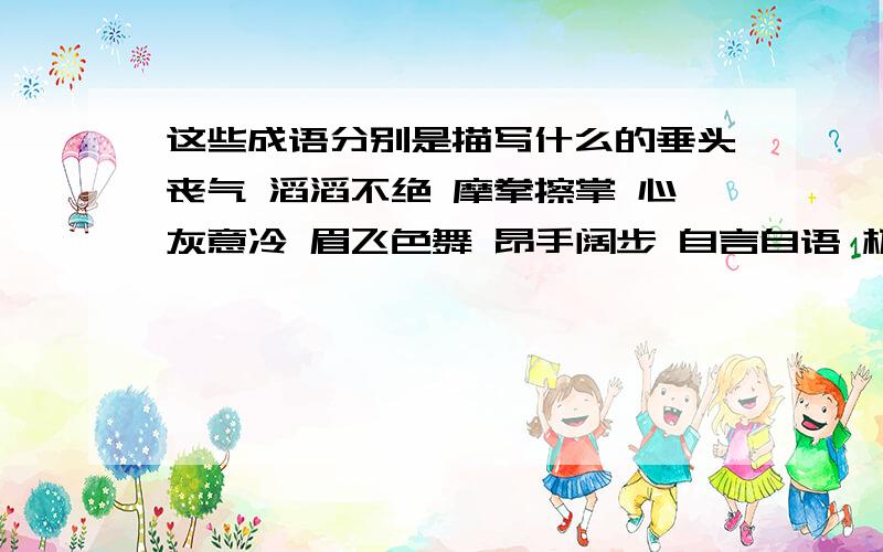 这些成语分别是描写什么的垂头丧气 滔滔不绝 摩拳擦掌 心灰意冷 眉飞色舞 昂手阔步 自言自语 极目远眺 窃窃私语 洋洋得意