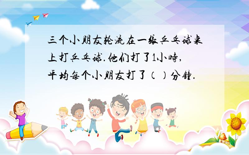 三个小朋友轮流在一张乒乓球桌上打乒乓球.他们打了1小时,平均每个小朋友打了（）分钟.